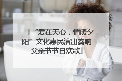 “爱在天心，情暖夕阳”文化惠民演出奏响父亲节节日欢歌
