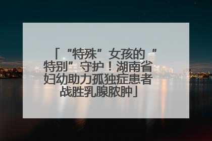 “特殊”女孩的“特别”守护！湖南省妇幼助力孤独症患者战胜乳腺脓肿