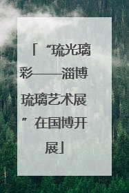 “琉光璃彩——淄博琉璃艺术展”在国博开展