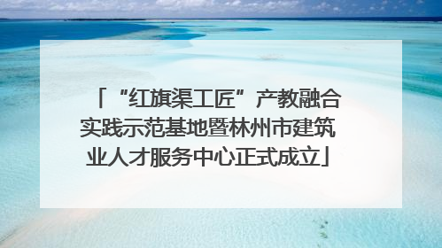 “红旗渠工匠”产教融合实践示范基地暨林州市建筑业人才服务中心正式成立