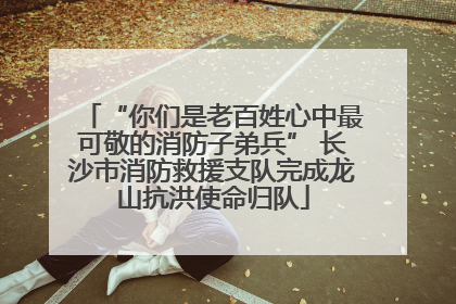 “你们是老百姓心中最可敬的消防子弟兵” 长沙市消防救援支队完成龙山抗洪使命归队