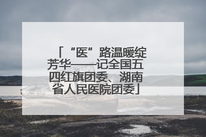 “医”路温暖绽芳华——记全国五四红旗团委、湖南省人民医院团委