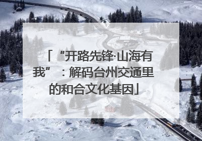 “开路先锋·山海有我”：解码台州交通里的和合文化基因