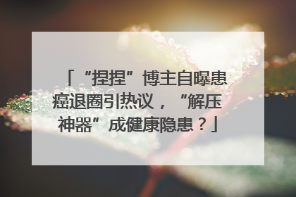 “捏捏”博主自曝患癌退圈引热议，“解压神器”成健康隐患？