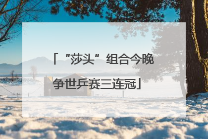 “莎头”组合今晚争世乒赛三连冠
