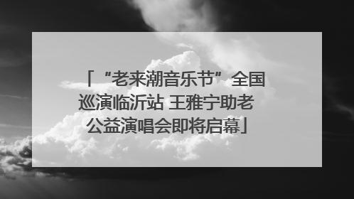 “老来潮音乐节”全国巡演临沂站 王雅宁助老公益演唱会即将启幕