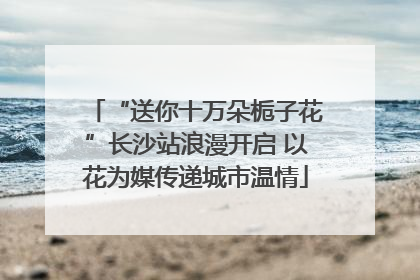 “送你十万朵栀子花”长沙站浪漫开启 以花为媒传递城市温情