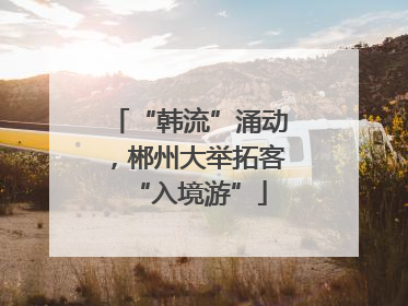 “韩流”涌动，郴州大举拓客“入境游”