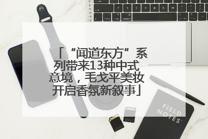 “闻道东方”系列带来13种中式意境，毛戈平美妆开启香氛新叙事