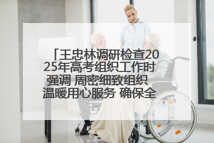 王忠林调研检查2025年高考组织工作时强调 周密细致组织 温暖用心服务 确保全省高考安全有序顺利