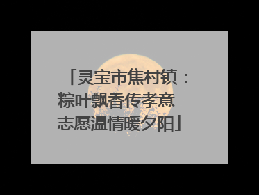 灵宝市焦村镇：粽叶飘香传孝意 志愿温情暖夕阳