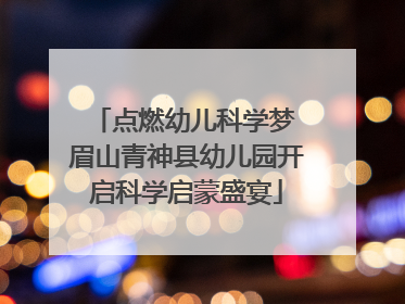 点燃幼儿科学梦 眉山青神县幼儿园开启科学启蒙盛宴