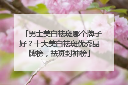 男士美白祛斑哪个牌子好？十大美白祛斑优秀品牌榜，祛斑封神榜