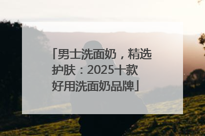 男士洗面奶，精选护肤：2025十款好用洗面奶品牌