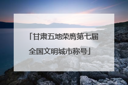 甘肃五地荣膺第七届全国文明城市称号