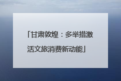 甘肃敦煌：多举措激活文旅消费新动能