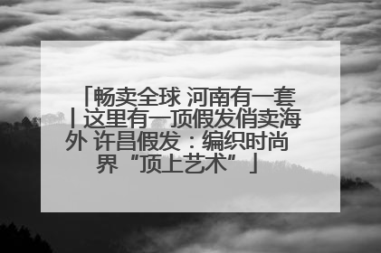 畅卖全球 河南有一套丨这里有一顶假发俏卖海外 许昌假发：编织时尚界“顶上艺术”