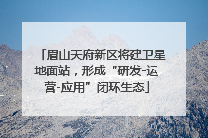 眉山天府新区将建卫星地面站，形成“研发-运营-应用”闭环生态