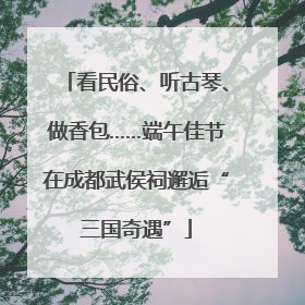 看民俗、听古琴、做香包……端午佳节在成都武侯祠邂逅“三国奇遇”