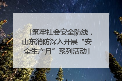 筑牢社会安全防线，山东消防深入开展“安全生产月”系列活动