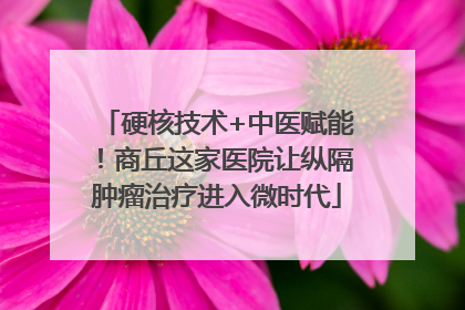 硬核技术+中医赋能！商丘这家医院让纵隔肿瘤治疗进入微时代