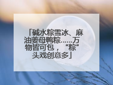 碱水粽雪冰、麻油姜母鸭粽……万物皆可包，“粽”头戏创意多