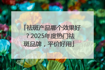 祛斑产品哪个效果好？2025年度热门祛斑品牌，平价好用