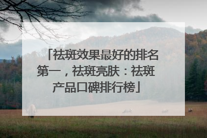 祛斑效果最好的排名第一，祛斑亮肤：祛斑产品口碑排行榜