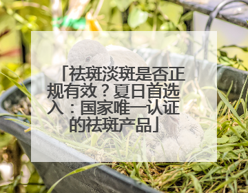 祛斑淡斑是否正规有效？夏日首选入：国家唯一认证的祛斑产品