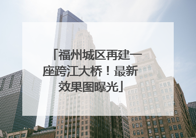 福州城区再建一座跨江大桥！最新效果图曝光