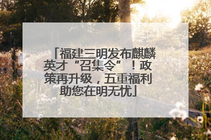 福建三明发布麒麟英才“召集令”！政策再升级，五重福利助您在明无忧