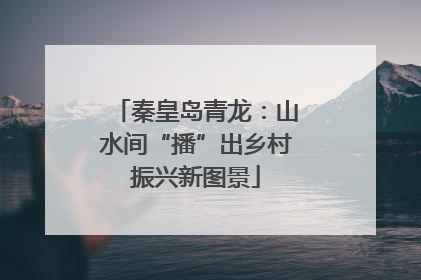 秦皇岛青龙：山水间“播”出乡村振兴新图景