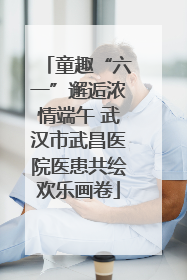 童趣“六一”邂逅浓情端午 武汉市武昌医院医患共绘欢乐画卷