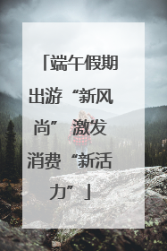 端午假期出游“新风尚” 激发消费“新活力”