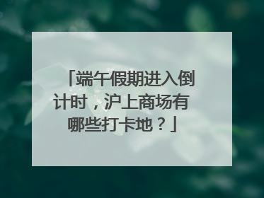 端午假期进入倒计时，沪上商场有哪些打卡地？