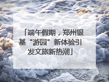 端午假期，郑州银基“游园”新体验引发文旅新热潮