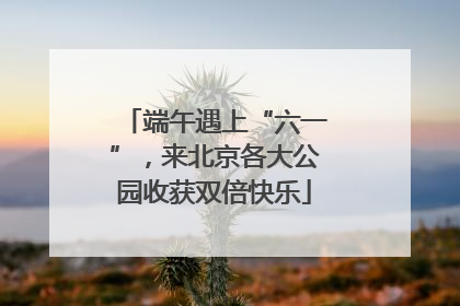 端午遇上“六一”，来北京各大公园收获双倍快乐