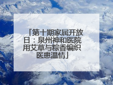 第十期家属开放日：泉州神和医院用艾草与粽香编织医患温情