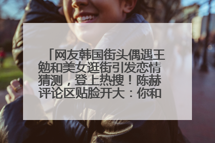 网友韩国街头偶遇王勉和美女逛街引发恋情猜测，登上热搜！陈赫评论区贴脸开大：你和谁逛街？我也想知道