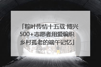 粽叶传情十五载 博兴500+志愿者用爱编织乡村孤老的端午记忆
