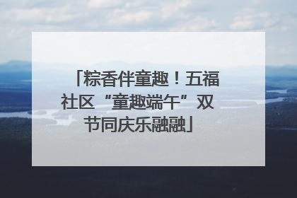 粽香伴童趣！五福社区“童趣端午”双节同庆乐融融
