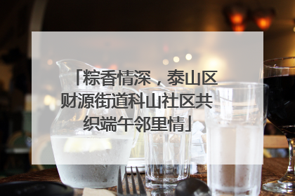 粽香情深，泰山区财源街道科山社区共织端午邻里情