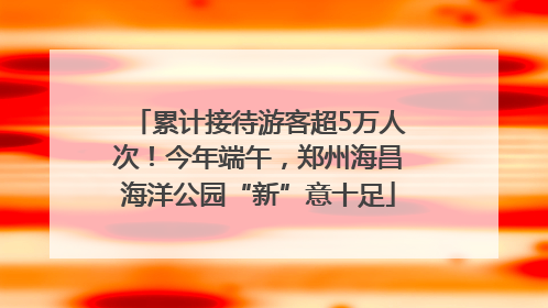 累计接待游客超5万人次！今年端午，郑州海昌海洋公园“新”意十足