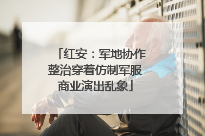 红安：军地协作整治穿着仿制军服商业演出乱象