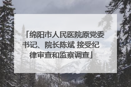 绵阳市人民医院原党委书记、院长陈斌 接受纪律审查和监察调查