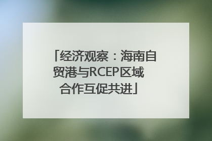 经济观察：海南自贸港与RCEP区域合作互促共进