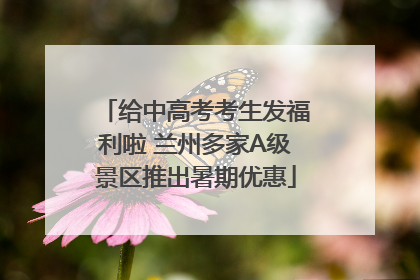 给中高考考生发福利啦 兰州多家A级景区推出暑期优惠