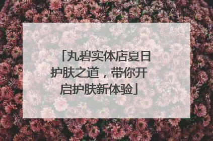 丸碧实体店夏日护肤之道，带你开启护肤新体验