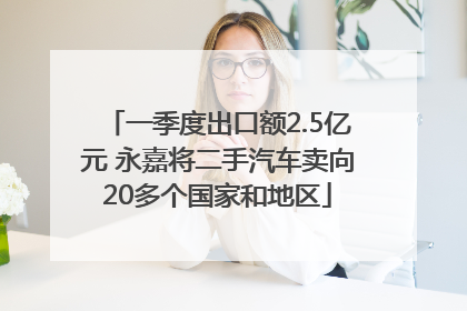 一季度出口额2.5亿元 永嘉将二手汽车卖向20多个国家和地区