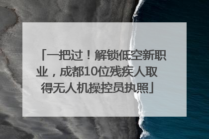 一把过！解锁低空新职业，成都10位残疾人取得无人机操控员执照